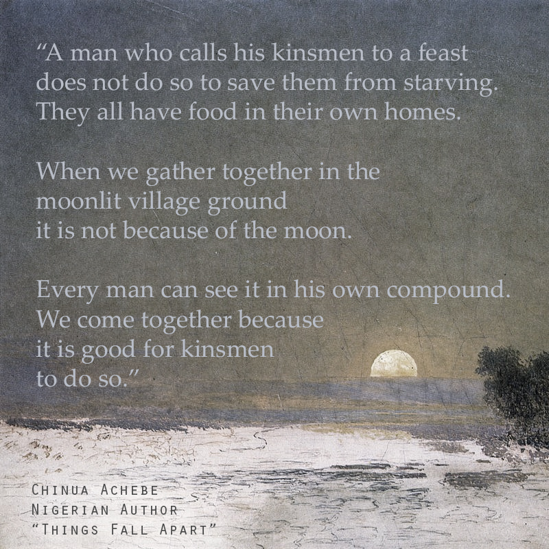 "A man who calls his kinsmen to a feast does not do so to save them from starving. They all have food in their own homes. When we gather together in the moonlit village ground it is not because of the moon. Every man can see it in his own compound. We come together because it is good for kinsmen to do so." - Excerpt from 'Things Fall Apart' by Nigerian author Chinua Achebe.