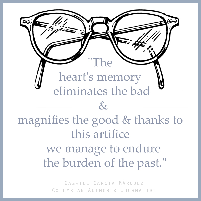 "The heart's memory eliminates the bad and magnifies the good and thanks to this artifice we manage to endure the burden of the past." — Gabriel Garcí­a Márquez (Colombian Author & Journalist)