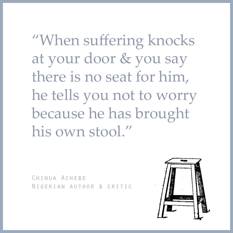 “When suffering knocks at your door & you say there is no seat for him, he tells you not to worry because he has brought his own stool.” - Chinua Achebe (Nigerian Author & Critic)