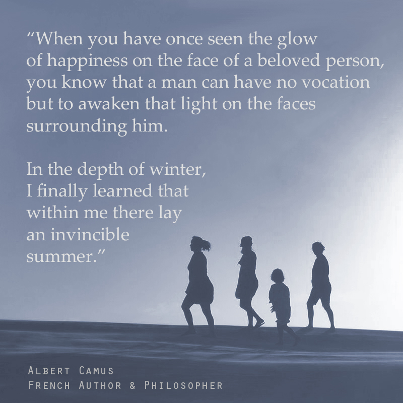 “When you have once seen the glow of happiness on the face of a beloved person, you know that a man can have no vocation but to awaken that light on the faces surrounding him. In the depth of winter, I finally learned that within me there lay an invincible summer.” ― Albert Camus (French Author & Philosopher)
